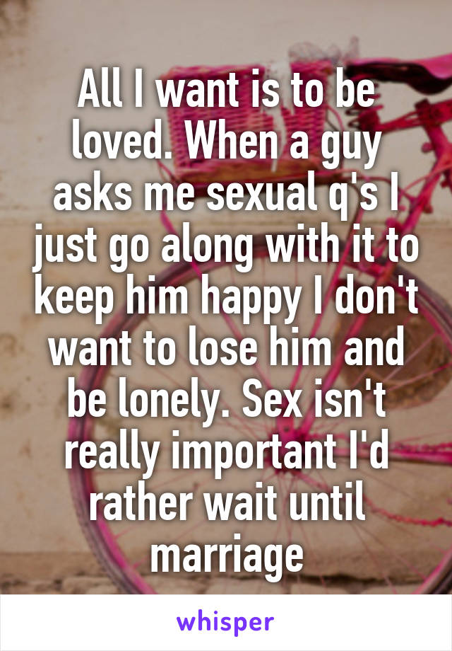 All I want is to be loved. When a guy asks me sexual q's I just go along with it to keep him happy I don't want to lose him and be lonely. Sex isn't really important I'd rather wait until marriage