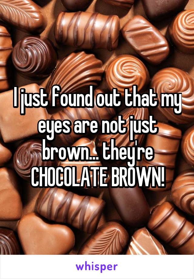 I just found out that my eyes are not just brown... they're CHOCOLATE BROWN!