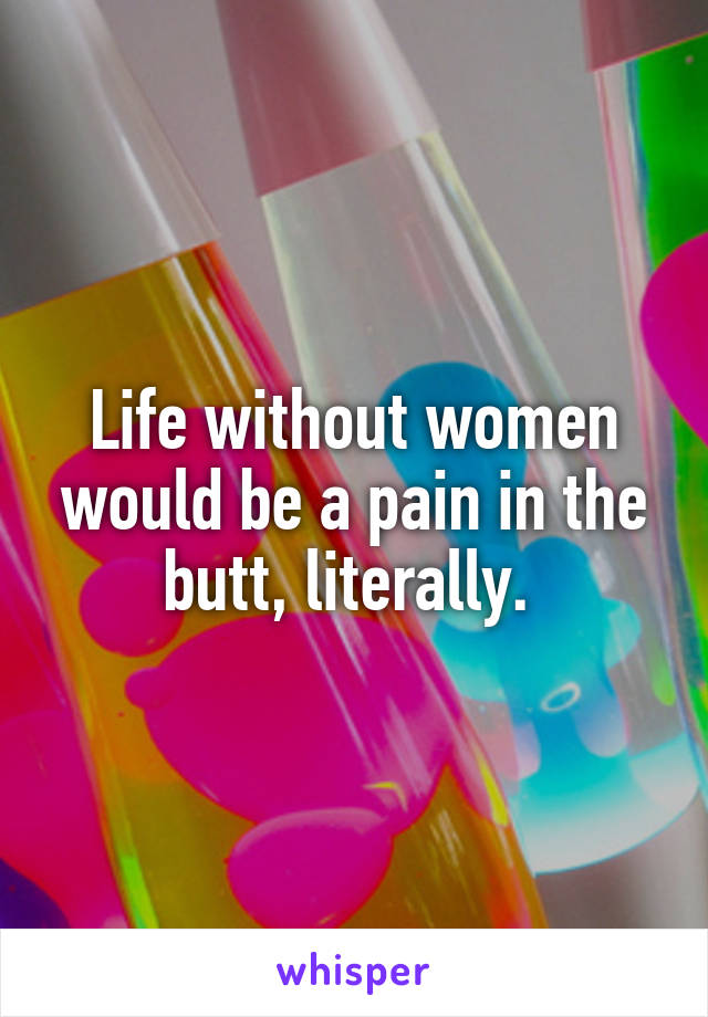 Life without women would be a pain in the butt, literally. 