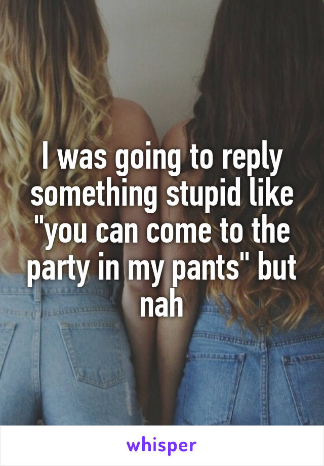 I was going to reply something stupid like "you can come to the party in my pants" but nah
