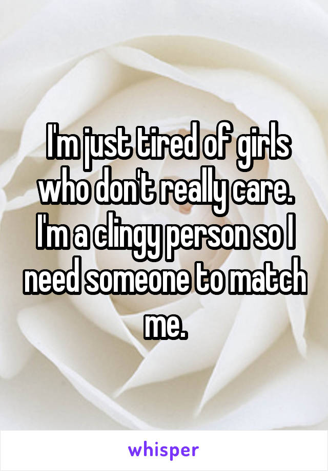  I'm just tired of girls who don't really care. I'm a clingy person so I need someone to match me.