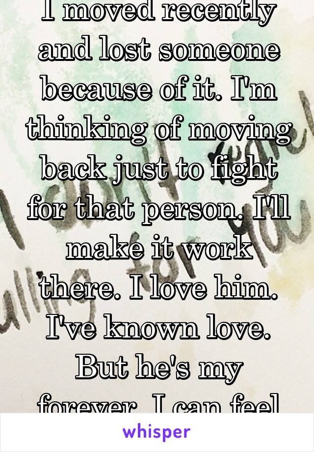 I moved recently and lost someone because of it. I'm thinking of moving back just to fight for that person. I'll make it work there. I love him. I've known love. But he's my forever. I can feel it..