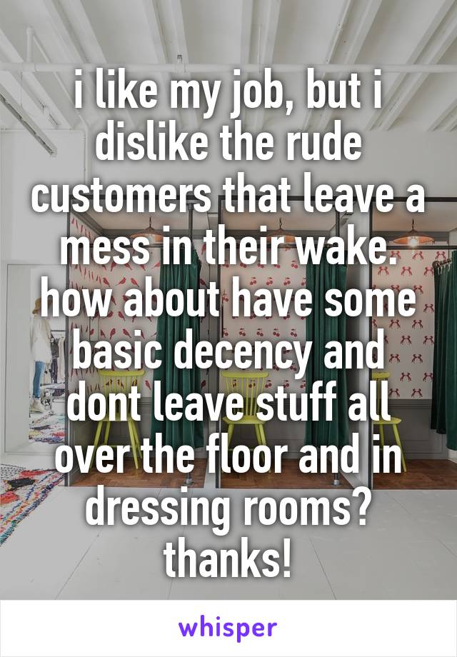 i like my job, but i dislike the rude customers that leave a mess in their wake. how about have some basic decency and dont leave stuff all over the floor and in dressing rooms? thanks!