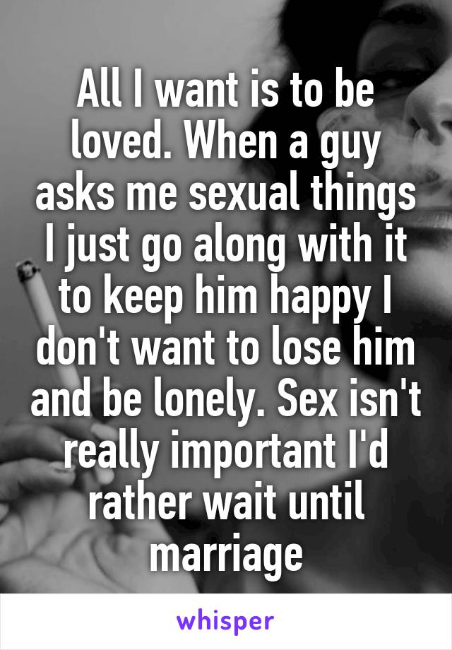 All I want is to be loved. When a guy asks me sexual things I just go along with it to keep him happy I don't want to lose him and be lonely. Sex isn't really important I'd rather wait until marriage