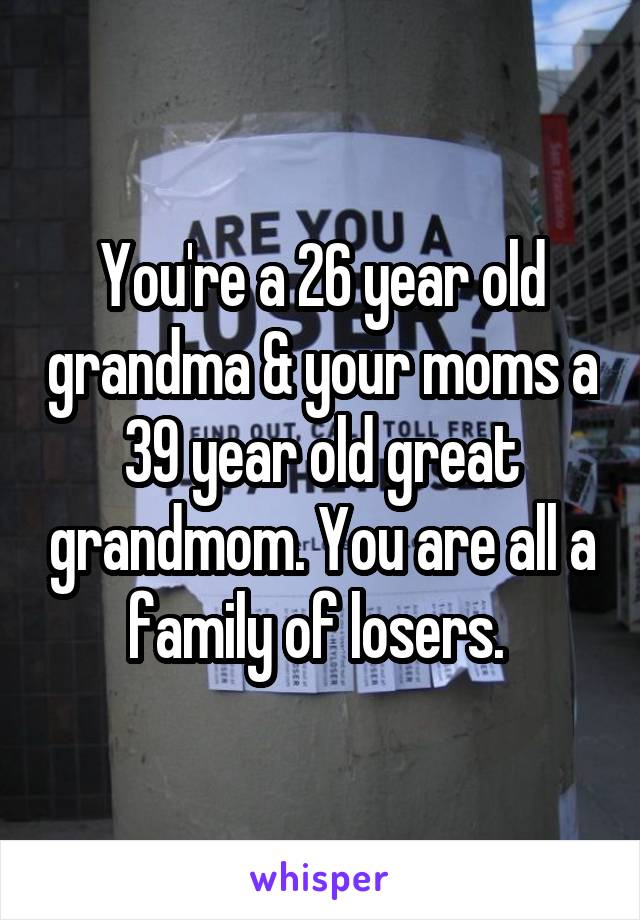 You're a 26 year old grandma & your moms a 39 year old great grandmom. You are all a family of losers. 