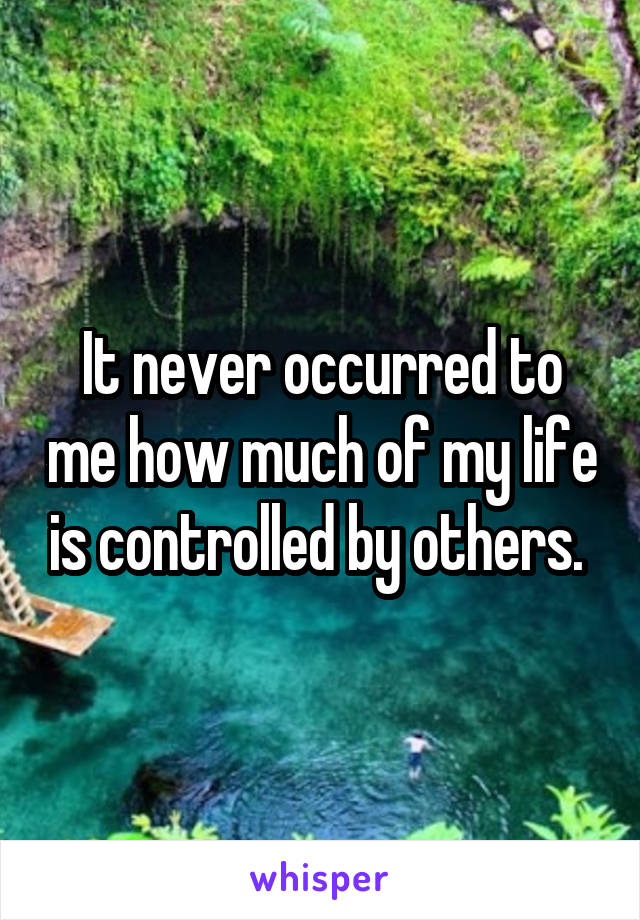 It never occurred to me how much of my life is controlled by others. 