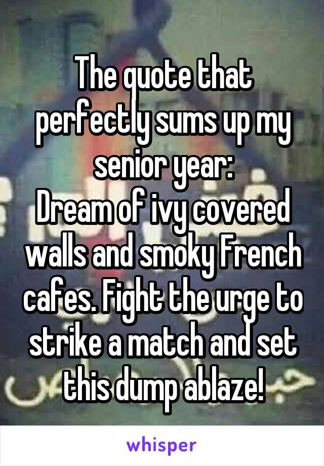 The quote that perfectly sums up my senior year:
Dream of ivy covered walls and smoky French cafes. Fight the urge to strike a match and set this dump ablaze!