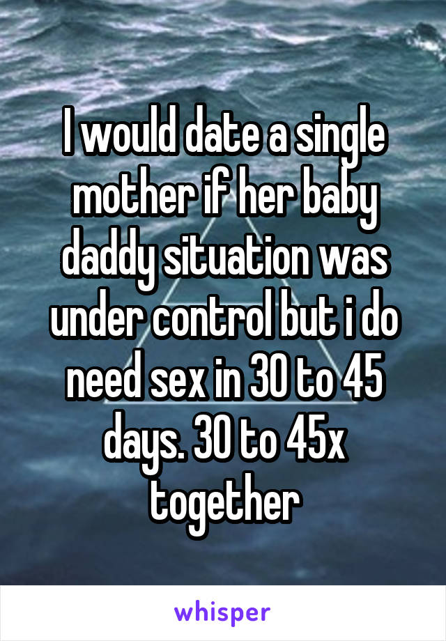 I would date a single mother if her baby daddy situation was under control but i do need sex in 30 to 45 days. 30 to 45x together