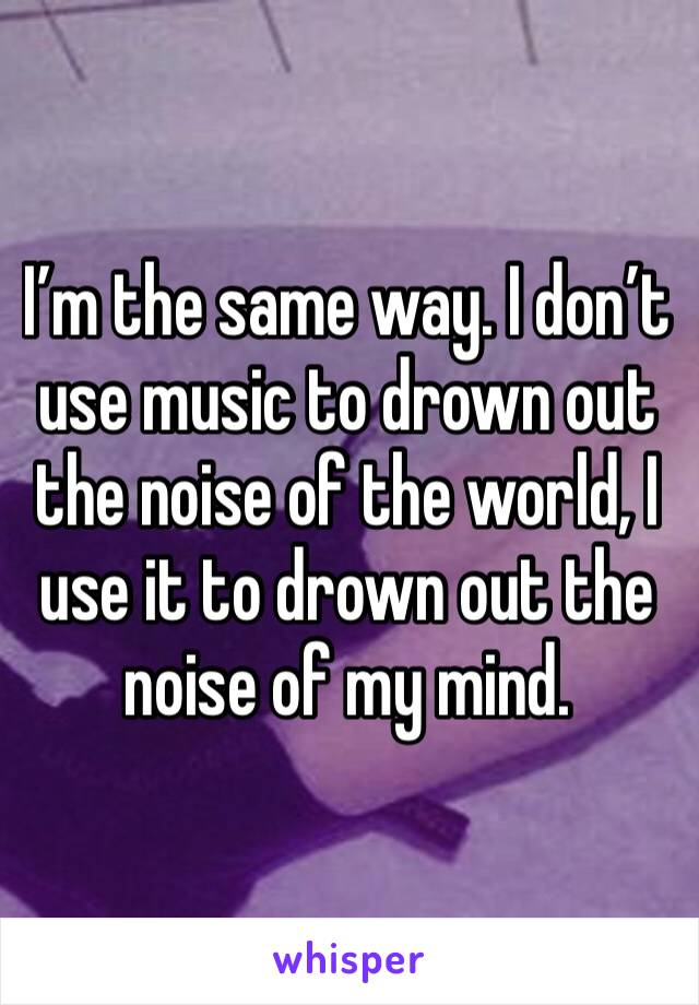 I’m the same way. I don’t use music to drown out the noise of the world, I use it to drown out the noise of my mind.