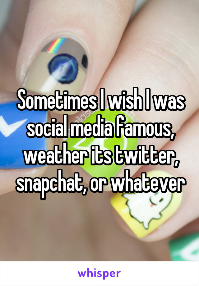 Sometimes I wish I was social media famous, weather its twitter, snapchat, or whatever