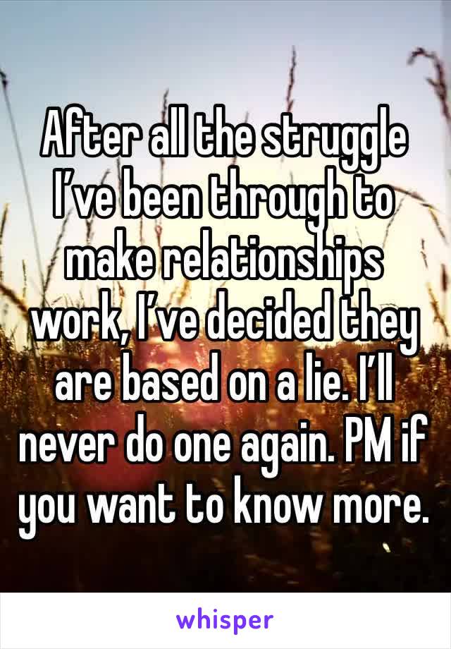 After all the struggle I’ve been through to make relationships work, I’ve decided they are based on a lie. I’ll never do one again. PM if you want to know more. 