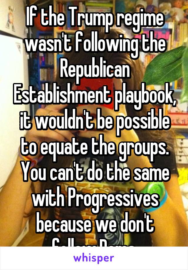 If the Trump regime wasn't following the Republican Establishment playbook, it wouldn't be possible to equate the groups. You can't do the same with Progressives because we don't follow Dems.