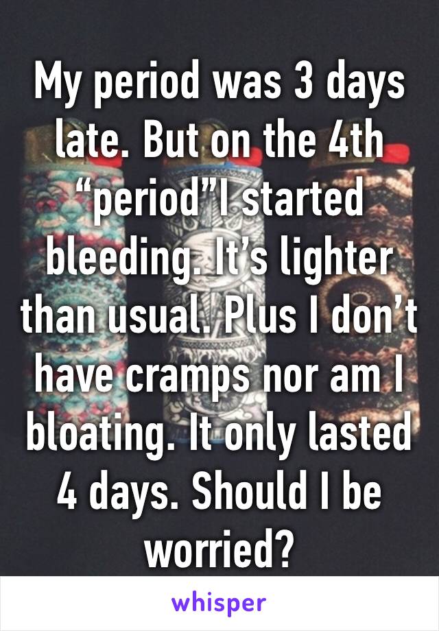 My period was 3 days late. But on the 4th “period”I started bleeding. It’s lighter than usual. Plus I don’t have cramps nor am I bloating. It only lasted 4 days. Should I be worried?