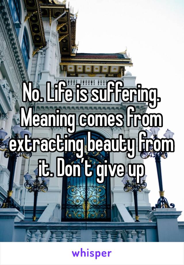 No. Life is suffering. Meaning comes from extracting beauty from it. Don’t give up