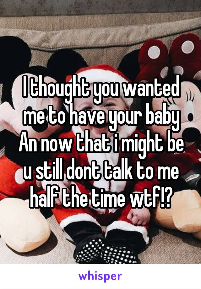 I thought you wanted me to have your baby An now that i might be u still dont talk to me half the time wtf!?