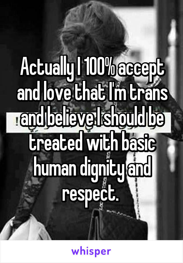Actually I 100% accept and love that I'm trans and believe I should be treated with basic human dignity and respect. 