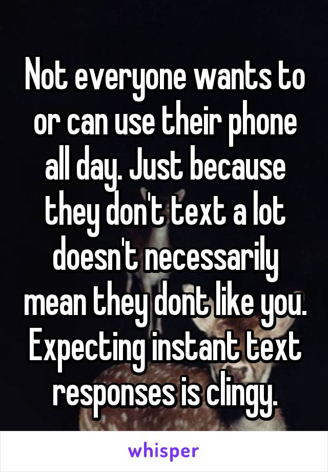Not everyone wants to or can use their phone all day. Just because they don't text a lot doesn't necessarily mean they dont like you. Expecting instant text responses is clingy.