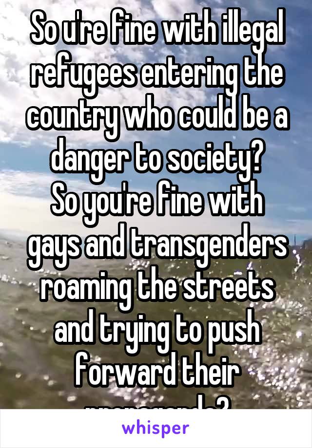So u're fine with illegal refugees entering the country who could be a danger to society?
So you're fine with gays and transgenders roaming the streets and trying to push forward their propaganda?