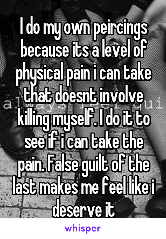 I do my own peircings because its a level of physical pain i can take that doesnt involve killing myself. I do it to see if i can take the pain. False guilt of the last makes me feel like i deserve it