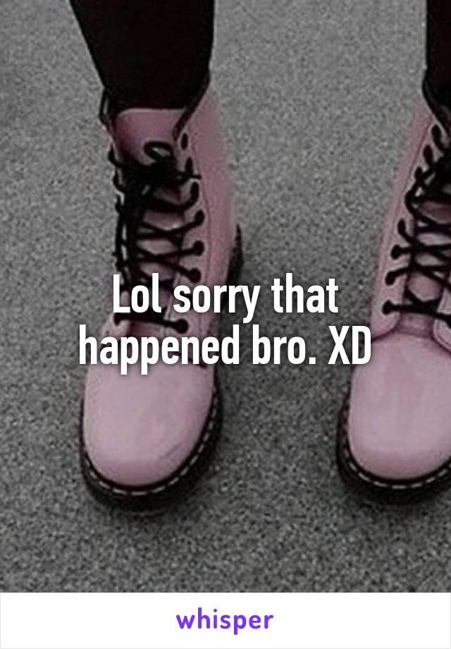 Lol sorry that happened bro. XD