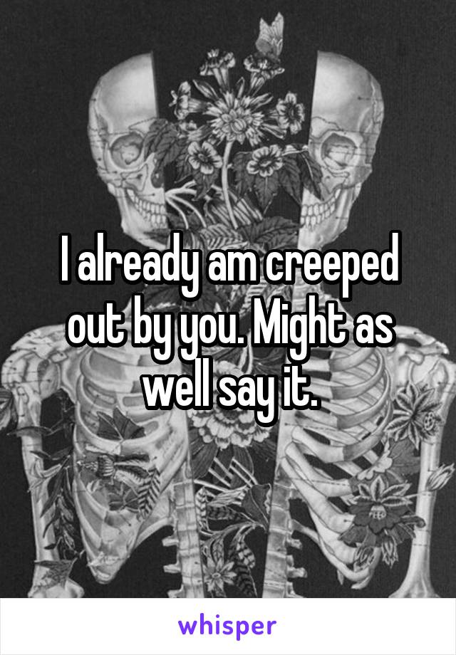 I already am creeped out by you. Might as well say it.