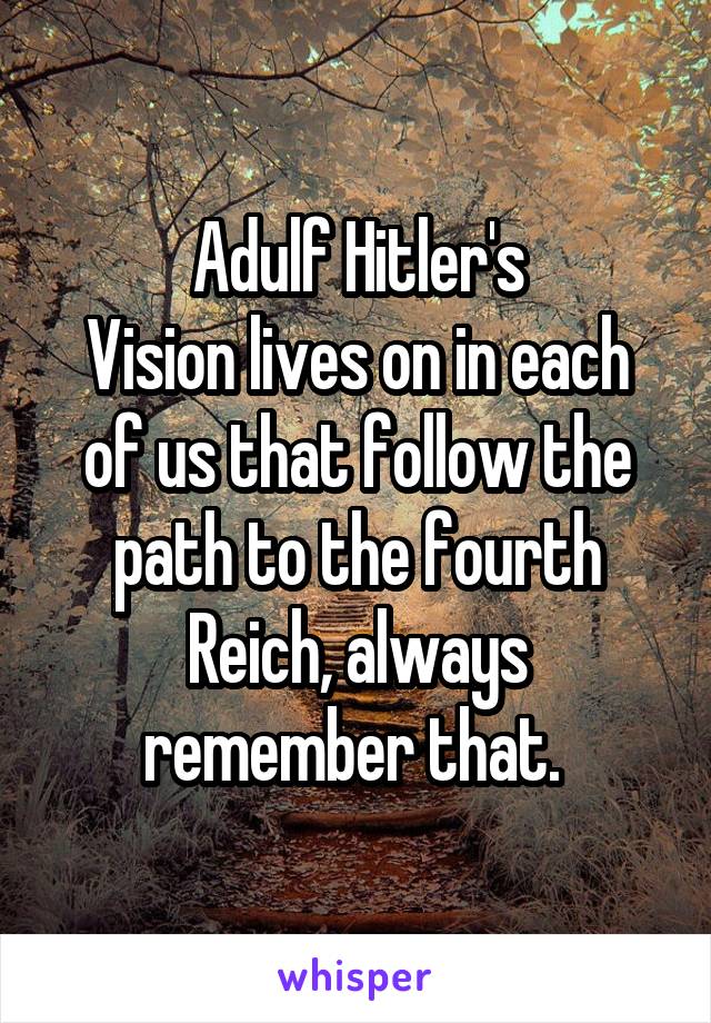 Adulf Hitler's
Vision lives on in each of us that follow the path to the fourth Reich, always remember that. 