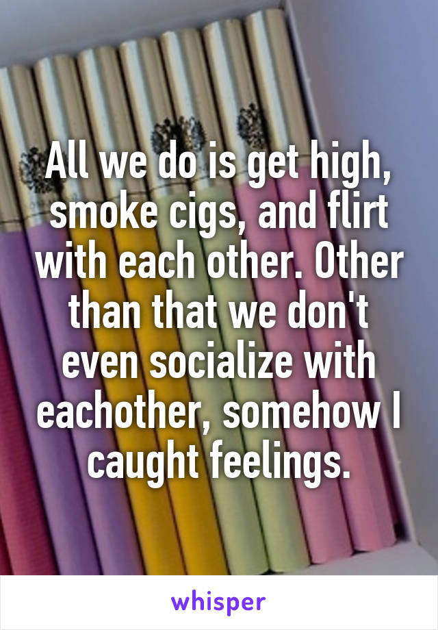 All we do is get high, smoke cigs, and flirt with each other. Other than that we don't even socialize with eachother, somehow I caught feelings.