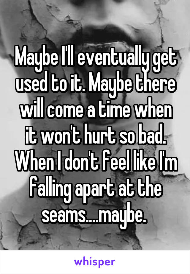 Maybe I'll eventually get used to it. Maybe there will come a time when it won't hurt so bad. When I don't feel like I'm falling apart at the seams....maybe. 