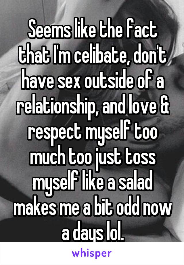 Seems like the fact that I'm celibate, don't have sex outside of a relationship, and love & respect myself too much too just toss myself like a salad makes me a bit odd now a days lol.