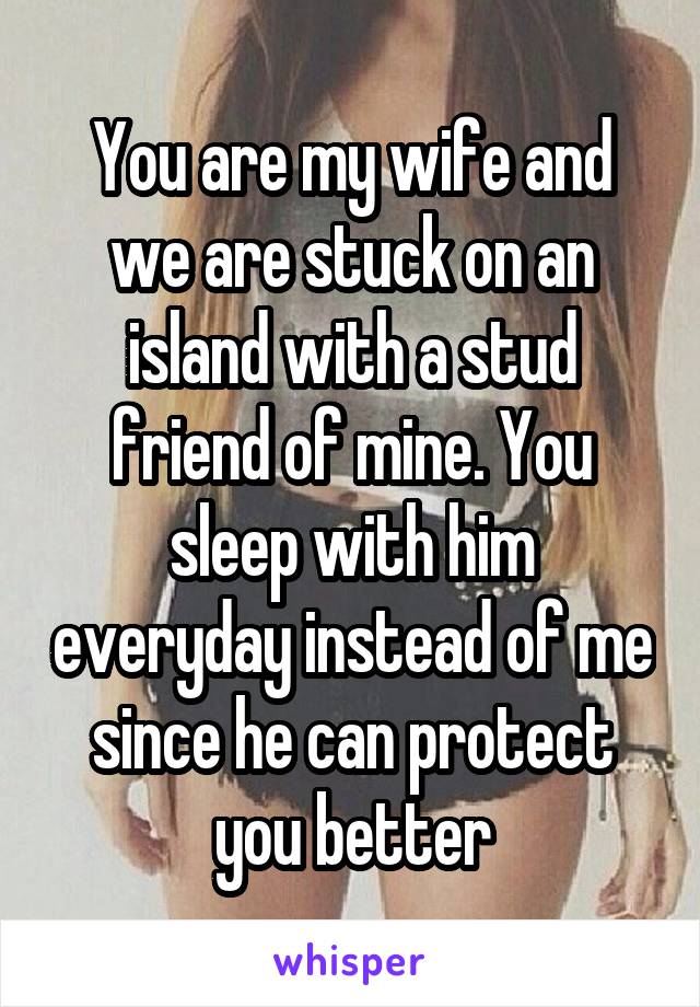 You are my wife and we are stuck on an island with a stud friend of mine. You sleep with him everyday instead of me since he can protect you better