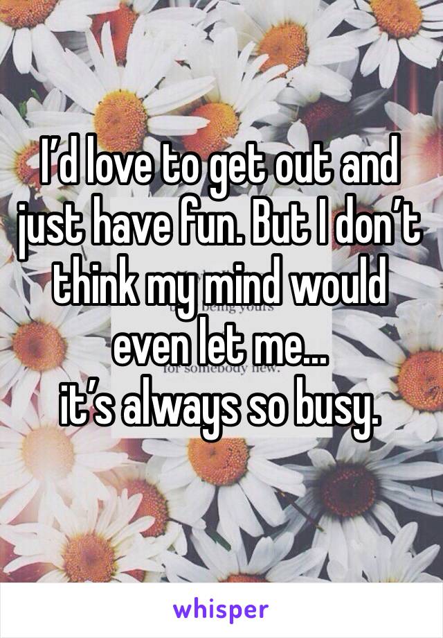 I’d love to get out and just have fun. But I don’t think my mind would even let me... 
it’s always so busy.
