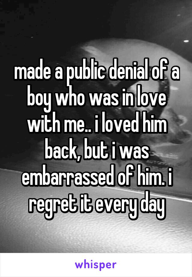 made a public denial of a boy who was in love with me.. i loved him back, but i was embarrassed of him. i regret it every day