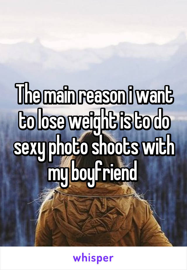 The main reason i want to lose weight is to do sexy photo shoots with my boyfriend 