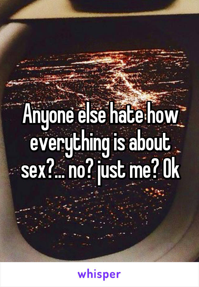Anyone else hate how everything is about sex?... no? just me? Ok