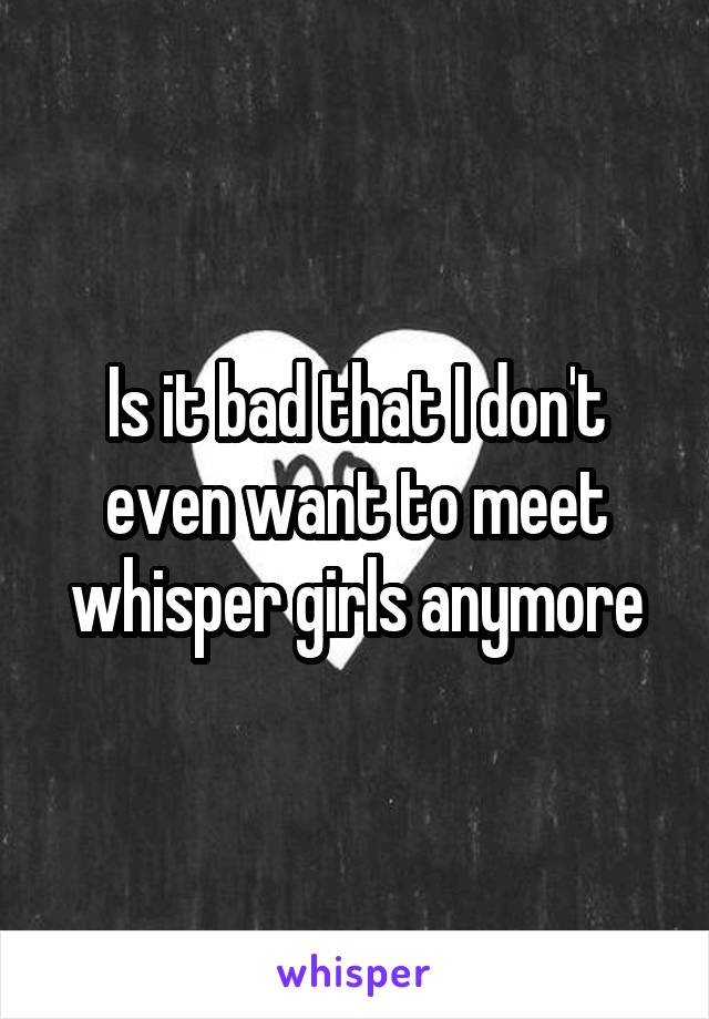 Is it bad that I don't even want to meet whisper girls anymore