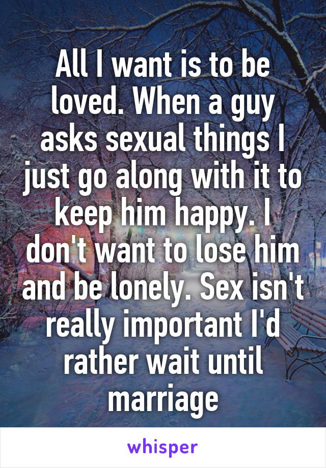 All I want is to be loved. When a guy asks sexual things I just go along with it to keep him happy. I don't want to lose him and be lonely. Sex isn't really important I'd rather wait until marriage
