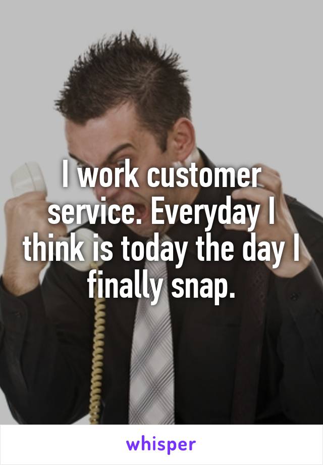 I work customer service. Everyday I think is today the day I finally snap.