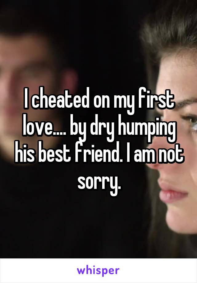 I cheated on my first love.... by dry humping his best friend. I am not sorry.
