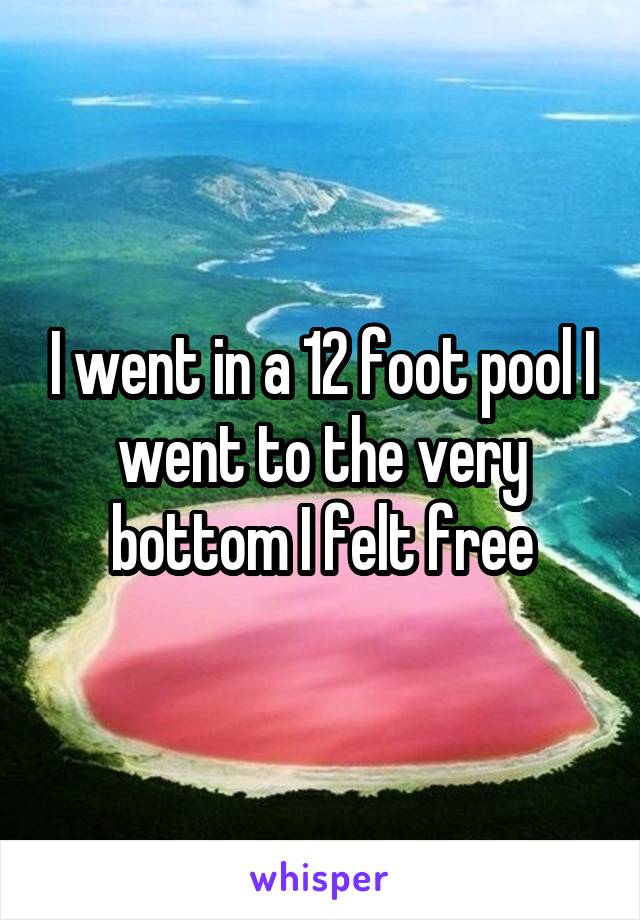 I went in a 12 foot pool I went to the very bottom I felt free
