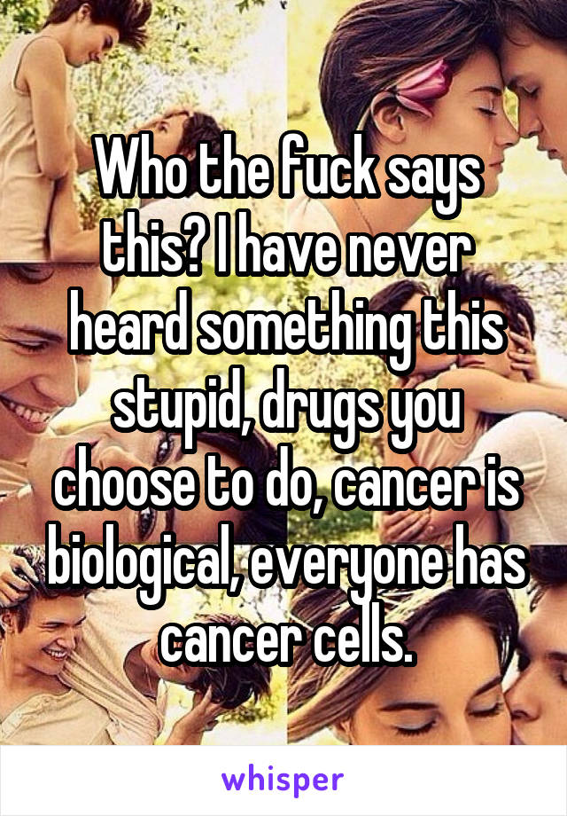 Who the fuck says this? I have never heard something this stupid, drugs you choose to do, cancer is biological, everyone has cancer cells.