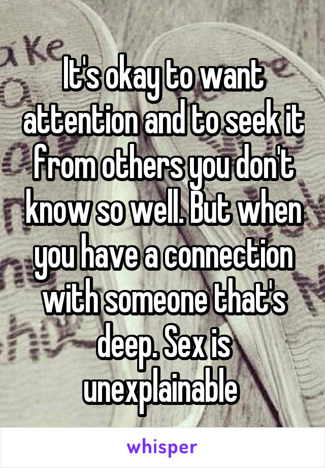 It's okay to want attention and to seek it from others you don't know so well. But when you have a connection with someone that's deep. Sex is unexplainable 