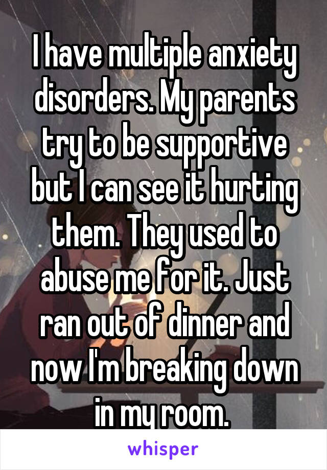 I have multiple anxiety disorders. My parents try to be supportive but I can see it hurting them. They used to abuse me for it. Just ran out of dinner and now I'm breaking down in my room. 