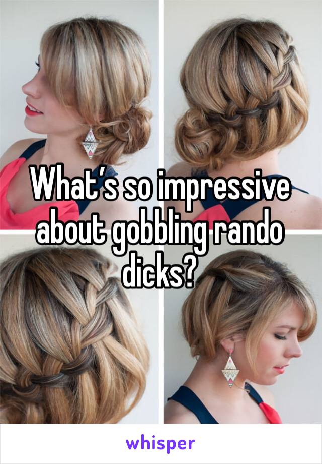 What’s so impressive about gobbling rando dicks? 