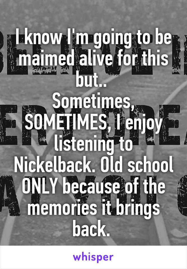 I know I'm going to be maimed alive for this but.. 
Sometimes, SOMETIMES, I enjoy listening to Nickelback. Old school ONLY because of the memories it brings back. 