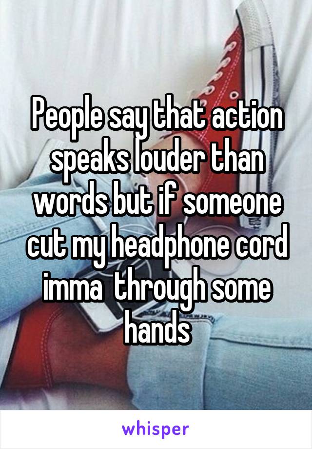 People say that action speaks louder than words but if someone cut my headphone cord imma  through some hands
