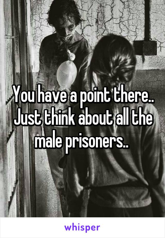 You have a point there.. Just think about all the male prisoners.. 