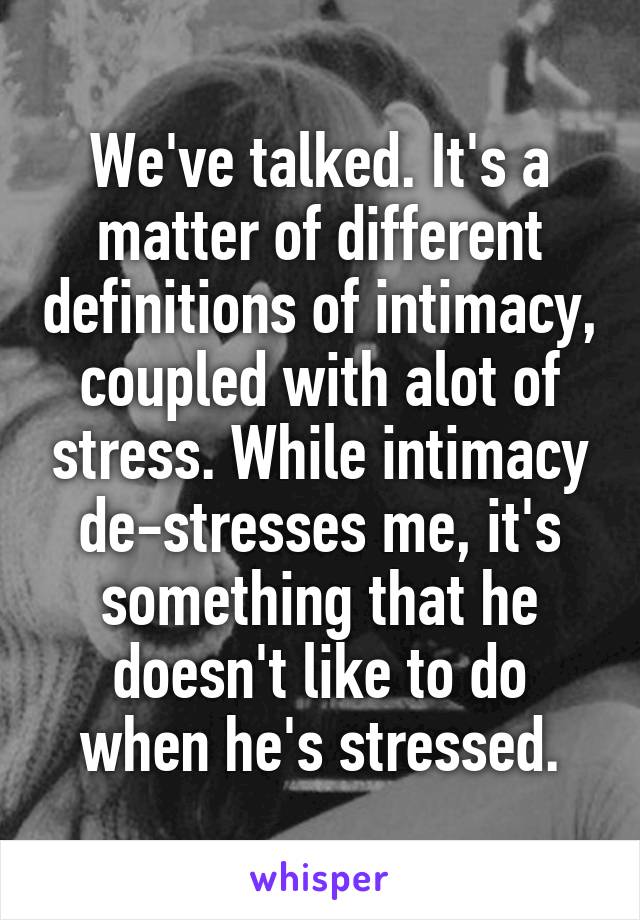 We've talked. It's a matter of different definitions of intimacy, coupled with alot of stress. While intimacy de-stresses me, it's something that he doesn't like to do when he's stressed.