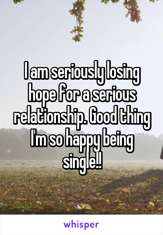 I am seriously losing hope for a serious relationship. Good thing I'm so happy being single!!