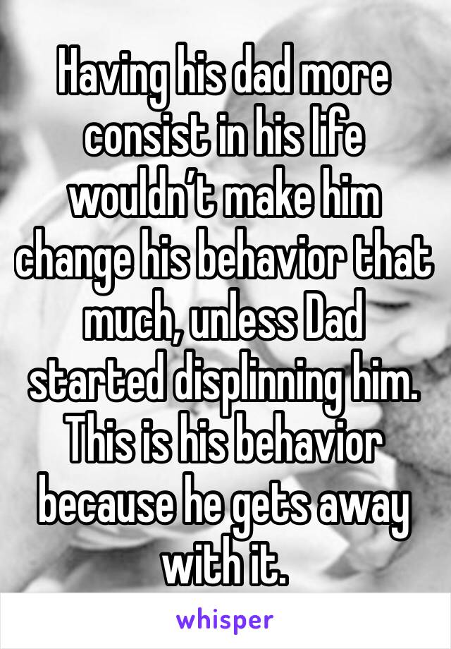 Having his dad more consist in his life wouldn’t make him change his behavior that much, unless Dad started displinning him. This is his behavior because he gets away with it. 