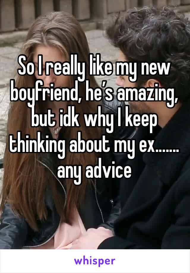 So I really like my new boyfriend, he’s amazing, but idk why I keep thinking about my ex....... any advice 